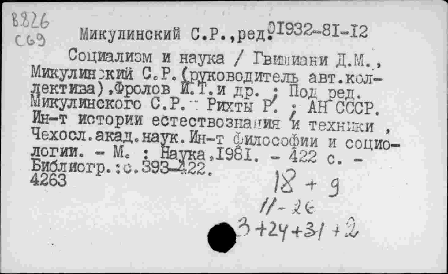 ﻿СЬ5
Микулинский С.Р.,ред?1932-81~12
Социализм и наука / Гвишиани Д.М., Никулин :кий С»Р.(руководитель авт.кол-дектива) »Фролов СТ.и др. • Под ред. никулинского С.Р. *: Рихты ; АН СССР. Ин-т истории естествознания и техники* Чехосл.акад«наук. Ин-т Философии и социо->1981. - 422 с, _
логии. - Мо Библиогр. ;с